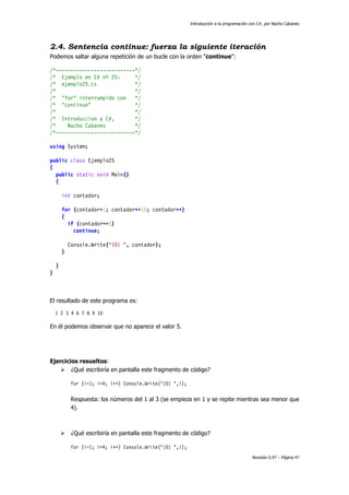 Introducción a la programación con C#, por Nacho Cabanes
Revisión 0.97 – Página 47
2.4. Sentencia continue: fuerza la siguiente iteración
Podemos saltar alguna repetición de un bucle con la orden "continue":
/*---------------------------*/
/* Ejemplo en C# nº 25: */
/* ejemplo25.cs */
/* */
/* "for" interrumpido con */
/* "continue" */
/* */
/* Introduccion a C#, */
/* Nacho Cabanes */
/*---------------------------*/
using System;
public class Ejemplo25
{
public static void Main()
{
int contador;
for (contador=1; contador<=10; contador++)
{
if (contador==5)
continue;
Console.Write("{0} ", contador);
}
}
}
El resultado de este programa es:
1 2 3 4 6 7 8 9 10
En él podemos observar que no aparece el valor 5.
Ejercicios resueltos:
¿Qué escribiría en pantalla este fragmento de código?
for (i=1; i<4; i++) Console.Write("{0} ",i);
Respuesta: los números del 1 al 3 (se empieza en 1 y se repite mientras sea menor que
4).
¿Qué escribiría en pantalla este fragmento de código?
for (i=1; i>4; i++) Console.Write("{0} ",i);
 