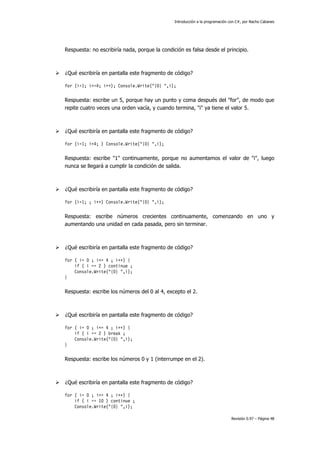 Introducción a la programación con C#, por Nacho Cabanes
Revisión 0.97 – Página 48
Respuesta: no escribiría nada, porque la condición es falsa desde el principio.
¿Qué escribiría en pantalla este fragmento de código?
for (i=1; i<=4; i++); Console.Write("{0} ",i);
Respuesta: escribe un 5, porque hay un punto y coma después del "for", de modo que
repite cuatro veces una orden vacía, y cuando termina, "i" ya tiene el valor 5.
¿Qué escribiría en pantalla este fragmento de código?
for (i=1; i<4; ) Console.Write("{0} ",i);
Respuesta: escribe "1" continuamente, porque no aumentamos el valor de "i", luego
nunca se llegará a cumplir la condición de salida.
¿Qué escribiría en pantalla este fragmento de código?
for (i=1; ; i++) Console.Write("{0} ",i);
Respuesta: escribe números crecientes continuamente, comenzando en uno y
aumentando una unidad en cada pasada, pero sin terminar.
¿Qué escribiría en pantalla este fragmento de código?
for ( i= 0 ; i<= 4 ; i++) {
if ( i == 2 ) continue ;
Console.Write("{0} ",i);
}
Respuesta: escribe los números del 0 al 4, excepto el 2.
¿Qué escribiría en pantalla este fragmento de código?
for ( i= 0 ; i<= 4 ; i++) {
if ( i == 2 ) break ;
Console.Write("{0} ",i);
}
Respuesta: escribe los números 0 y 1 (interrumpe en el 2).
¿Qué escribiría en pantalla este fragmento de código?
for ( i= 0 ; i<= 4 ; i++) {
if ( i == 10 ) continue ;
Console.Write("{0} ",i);
 