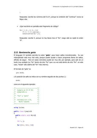 Introducción a la programación con C#, por Nacho Cabanes
Revisión 0.97 – Página 49
}
Respuesta: escribe los números del 0 al 4, porque la condición del "continue" nunca se
llega a dar.
¿Qué escribiría en pantalla este fragmento de código?
for ( i= 0 ; i<= 4 ; i++)
if ( i == 2 ) continue ;
Console.Write("{0} ",i);
Respuesta: escribe 5, porque no hay llaves tras el "for", luego sólo se repite la orden
"if".
2.5. Sentencia goto
El lenguaje C# también permite la orden "goto", para hacer saltos incondicionales. Su uso
indisciplinado está muy mal visto, porque puede ayudar a hacer programas llenos de saltos,
difíciles de seguir. Pero en casos concretos puede ser muy útil, por ejemplo, para salir de un
bucle muy anidado (un "for" dentro de otro "for" que a su vez está dentro de otro "for": en este
caso, "break" sólo saldría del "for" más interno).
El formato de "goto" es
goto donde;
y la posición de salto se indica con su nombre seguido de dos puntos (:)
donde:
como en el siguiente ejemplo:
/*---------------------------*/
/* Ejemplo en C# nº 26: */
/* ejemplo26.cs */
/* */
/* "for" y "goto" */
/* */
/* Introduccion a C#, */
/* Nacho Cabanes */
/*---------------------------*/
using System;
public class Ejemplo26
{
public static void Main()
{
int i, j;
for (i=0; i<=5; i++)
 