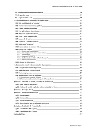Introducción a la programación con C#, por Nacho Cabanes
Revisión 0.97 – Página 5
9.6. Introducción a las expresiones regulares. _________________________________________________ 196
9.7. El operador coma ____________________________________________________________________ 199
9.8. Lo que no vamos a ver... _______________________________________________________________ 200
10. Algunas bibliotecas adicionales de uso frecuente _____________________________________ 201
10.1. Más posibilidades de la "consola" ______________________________________________________ 201
10.2. Nociones básicas de entornos gráficos ___________________________________________________ 203
10.3. Usando ventanas predefinidas _________________________________________________________ 207
10.4. Una aplicación con dos ventanas _______________________________________________________ 209
10.5. Dibujando con Windows Forms________________________________________________________ 212
10.6. Fecha y hora. Temporización__________________________________________________________ 213
10.7. Lectura de directorios________________________________________________________________ 215
10.8. El entorno. Llamadas al sistema _______________________________________________________ 216
10.9. Datos sobre "el entorno" _____________________________________________________________ 217
10.10. Acceso a bases de datos con SQLite____________________________________________________ 217
10.11. Juegos con Tao.SDL ________________________________________________________________ 219
10.11.1. Mostrar una imagen estática _______________________________________________________ 220
10.11.2. Una imagen que se mueve con el teclado _____________________________________________ 222
10.11.3. Escribir texto ___________________________________________________________________ 224
10.11.4. Imágenes PNG y JPG ____________________________________________________________ 225
10.11.5. Un fuente más modular: el "bucle de juego" ___________________________________________ 226
10.11.6. Varias clases auxiliares ___________________________________________________________ 229
10.12. Algunos servicios de red._____________________________________________________________ 232
11. Depuración, prueba y documentación de programas __________________________________ 236
11.1. Conceptos básicos sobre depuración ____________________________________________________ 236
11.2. Depurando desde VS2008 Express______________________________________________________ 236
11.3. Prueba de programas ________________________________________________________________ 239
11.4. Documentación básica de programas ___________________________________________________ 241
11.4.1. Consejos para comentar el código ____________________________________________________ 242
11.4.2. Generación de documentación a partir del código fuente. __________________________________ 244
Apéndice 1. Unidades de medida y sistemas de numeración________________________________ 247
Ap1.1. bytes, kilobytes, megabytes..._________________________________________________________ 247
Ap1.2. Unidades de medida empleadas en informática (2): los bits________________________________ 248
Apéndice 2. El código ASCII ________________________________________________________ 250
Apéndice 3. Sistemas de numeración. _________________________________________________ 251
Ap3.1. Sistema binario____________________________________________________________________ 251
Ap3.2. Sistema octal______________________________________________________________________ 252
Ap3.3. Sistema hexadecimal _______________________________________________________________ 254
Ap3.4. Representación interna de los enteros negativos _________________________________________ 255
Apéndice 4. Instalación de Visual Studio. ______________________________________________ 258
Ap4.1. Visual Studio 2008 Express __________________________________________________________ 258
Ap4.2. Visual Studio 2010 Express __________________________________________________________ 264
Índice alfabético __________________________________________________________________ 267
 