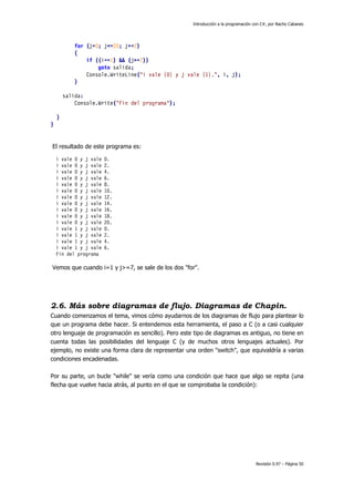 Introducción a la programación con C#, por Nacho Cabanes
Revisión 0.97 – Página 50
for (j=0; j<=20; j+=2)
{
if ((i==1) && (j>=7))
goto salida;
Console.WriteLine("i vale {0} y j vale {1}.", i, j);
}
salida:
Console.Write("Fin del programa");
}
}
El resultado de este programa es:
i vale 0 y j vale 0.
i vale 0 y j vale 2.
i vale 0 y j vale 4.
i vale 0 y j vale 6.
i vale 0 y j vale 8.
i vale 0 y j vale 10.
i vale 0 y j vale 12.
i vale 0 y j vale 14.
i vale 0 y j vale 16.
i vale 0 y j vale 18.
i vale 0 y j vale 20.
i vale 1 y j vale 0.
i vale 1 y j vale 2.
i vale 1 y j vale 4.
i vale 1 y j vale 6.
Fin del programa
Vemos que cuando i=1 y j>=7, se sale de los dos "for".
2.6. Más sobre diagramas de flujo. Diagramas de Chapin.
Cuando comenzamos el tema, vimos cómo ayudarnos de los diagramas de flujo para plantear lo
que un programa debe hacer. Si entendemos esta herramienta, el paso a C (o a casi cualquier
otro lenguaje de programación es sencillo). Pero este tipo de diagramas es antiguo, no tiene en
cuenta todas las posibilidades del lenguaje C (y de muchos otros lenguajes actuales). Por
ejemplo, no existe una forma clara de representar una orden "switch", que equivaldría a varias
condiciones encadenadas.
Por su parte, un bucle "while" se vería como una condición que hace que algo se repita (una
flecha que vuelve hacia atrás, al punto en el que se comprobaba la condición):
 