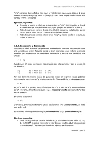 Introducción a la programación con C#, por Nacho Cabanes
Revisión 0.97 – Página 55
"byte" usaríamos Convert.ToByte (sin signo) y ToSByte (con signo), para datos de 2 bytes
tenemos ToInt16 (con signo) y ToUInt16 (sin signo), y para los de 8 bytes existen ToInt64 (con
signo) y ToUInt64 (sin signo).
Ejercicios propuestos:
• Preguntar al usuario su edad, que se guardará en un "byte". A continuación, se deberá
le deberá decir que no aparenta tantos años (por ejemplo, "No aparentas 20 años").
• Pedir al usuario dos números de dos cifras ("byte"), calcular su multiplicación, que se
deberá guardar en un "ushort", y mostrar el resultado en pantalla.
• Pedir al usuario dos números enteros largos ("long") y mostrar cuanto es su suma, su
resta y su producto.
3.1.3. Incremento y decremento
Conocemos la forma de realizar las operaciones aritméticas más habituales. Peor también existe
una operación que es muy frecuente cuando se crean programas, y que no tiene un símbolo
específico para representarla en matemáticas: incrementar el valor de una variable en una
unidad:
a = a + 1;
Pues bien, en C#, existe una notación más compacta para esta operación, y para la opuesta (el
decremento):
a++; es lo mismo que a = a+1;
a--; es lo mismo que a = a-1;
Pero esto tiene más misterio todavía del que puede parecer en un primer vistazo: podemos
distinguir entre "preincremento" y "postincremento". En C# es posible hacer asignaciones como
b = a++;
Así, si "a" valía 2, lo que esta instrucción hace es dar a "b" el valor de "a" y aumentar el valor
de "a". Por tanto, al final tenemos que b=2 y a=3 (postincremento: se incrementa "a" tras
asignar su valor).
En cambio, si escribimos
b = ++a;
y "a" valía 2, primero aumentamos "a" y luego los asignamos a "b" (preincremento), de modo
que a=3 y b=3.
Por supuesto, también podemos distinguir postdecremento (a--) y predecremento (--a).
Ejercicios propuestos:
Crear un programa que use tres variables x,y,z. Sus valores iniciales serán 15, -10,
2.147.483.647. Se deberá incrementar el valor de estas variables. ¿Qué valores esperas
que se obtengan? Contrástalo con el resultado obtenido por el programa.
 