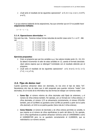Introducción a la programación con C#, por Nacho Cabanes
Revisión 0.97 – Página 56
¿Cuál sería el resultado de las siguientes operaciones? a=5; b=++a; c=a++; b=b*5;
a=a*2;
Y ya que estamos hablando de las asignaciones, hay que comentar que en C# es posible hacer
asignaciones múltiples:
a = b = c = 1;
3.1.4. Operaciones abreviadas: +=
Pero aún hay más. Tenemos incluso formas reducidas de escribir cosas como "a = a+5". Allá
van
a += b ; es lo mismo que a = a+b;
a -= b ; es lo mismo que a = a-b;
a *= b ; es lo mismo que a = a*b;
a /= b ; es lo mismo que a = a/b;
a %= b ; es lo mismo que a = a%b;
Ejercicios propuestos:
Crear un programa que use tres variables x,y,z. Sus valores iniciales serán 15, -10, 214.
Se deberá incrementar el valor de estas variables en 12, usando el formato abreviado.
¿Qué valores esperas que se obtengan? Contrástalo con el resultado obtenido por el
programa.
¿Cuál sería el resultado de las siguientes operaciones? a=5; b=a+2; b-=3; c=-3;
c*=2; ++c; a*=b;
3.2. Tipo de datos real
Cuando queremos almacenar datos con decimales, no nos sirve el tipo de datos "int".
Necesitamos otro tipo de datos que sí esté preparado para guardar números "reales" (con
decimales). En el mundo de la informática hay dos formas de trabajar con números reales:
Coma fija: el número máximo de cifras decimales está fijado de antemano, y el
número de cifras enteras también. Por ejemplo, con un formato de 3 cifras enteras y 4
cifras decimales, el número 3,75 se almacenaría correctamente, el número 970,4361
también, pero el 5,678642 se guardaría como 5,6786 (se perdería a partir de la cuarta
cifra decimal) y el 1010 no se podría guardar (tiene más de 3 cifras enteras).
Coma flotante: el número de decimales y de cifras enteras permitido es variable, lo
que importa es el número de cifras significativas (a partir del último 0). Por ejemplo,
con 5 cifras significativas se podrían almacenar números como el 13405000000 o como
el 0,0000007349 pero no se guardaría correctamente el 12,0000034, que se
redondearía a un número cercano.
 