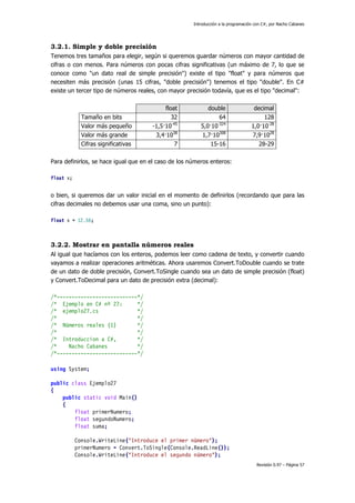 Introducción a la programación con C#, por Nacho Cabanes
Revisión 0.97 – Página 57
3.2.1. Simple y doble precisión
Tenemos tres tamaños para elegir, según si queremos guardar números con mayor cantidad de
cifras o con menos. Para números con pocas cifras significativas (un máximo de 7, lo que se
conoce como "un dato real de simple precisión") existe el tipo "float" y para números que
necesiten más precisión (unas 15 cifras, "doble precisión") tenemos el tipo "double". En C#
existe un tercer tipo de números reales, con mayor precisión todavía, que es el tipo "decimal":
float double decimal
Tamaño en bits 32 64 128
Valor más pequeño -1,5·10-45
5,0·10-324
1,0·10-28
Valor más grande 3,4·1038
1,7·10308
7,9·1028
Cifras significativas 7 15-16 28-29
Para definirlos, se hace igual que en el caso de los números enteros:
float x;
o bien, si queremos dar un valor inicial en el momento de definirlos (recordando que para las
cifras decimales no debemos usar una coma, sino un punto):
float x = 12.56;
3.2.2. Mostrar en pantalla números reales
Al igual que hacíamos con los enteros, podemos leer como cadena de texto, y convertir cuando
vayamos a realizar operaciones aritméticas. Ahora usaremos Convert.ToDouble cuando se trate
de un dato de doble precisión, Convert.ToSingle cuando sea un dato de simple precisión (float)
y Convert.ToDecimal para un dato de precisión extra (decimal):
/*---------------------------*/
/* Ejemplo en C# nº 27: */
/* ejemplo27.cs */
/* */
/* Números reales (1) */
/* */
/* Introduccion a C#, */
/* Nacho Cabanes */
/*---------------------------*/
using System;
public class Ejemplo27
{
public static void Main()
{
float primerNumero;
float segundoNumero;
float suma;
Console.WriteLine("Introduce el primer número");
primerNumero = Convert.ToSingle(Console.ReadLine());
Console.WriteLine("Introduce el segundo número");
 