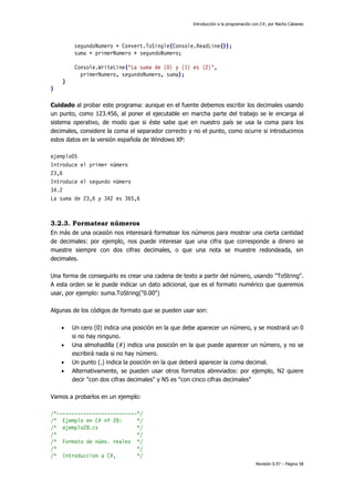 Introducción a la programación con C#, por Nacho Cabanes
Revisión 0.97 – Página 58
segundoNumero = Convert.ToSingle(Console.ReadLine());
suma = primerNumero + segundoNumero;
Console.WriteLine("La suma de {0} y {1} es {2}",
primerNumero, segundoNumero, suma);
}
}
Cuidado al probar este programa: aunque en el fuente debemos escribir los decimales usando
un punto, como 123.456, al poner el ejecutable en marcha parte del trabajo se le encarga al
sistema operativo, de modo que si éste sabe que en nuestro país se usa la coma para los
decimales, considere la coma el separador correcto y no el punto, como ocurre si introducimos
estos datos en la versión española de Windows XP:
ejemplo05
Introduce el primer número
23,6
Introduce el segundo número
34.2
La suma de 23,6 y 342 es 365,6
3.2.3. Formatear números
En más de una ocasión nos interesará formatear los números para mostrar una cierta cantidad
de decimales: por ejemplo, nos puede interesar que una cifra que corresponde a dinero se
muestre siempre con dos cifras decimales, o que una nota se muestre redondeada, sin
decimales.
Una forma de conseguirlo es crear una cadena de texto a partir del número, usando "ToString".
A esta orden se le puede indicar un dato adicional, que es el formato numérico que queremos
usar, por ejemplo: suma.ToString("0.00")
Algunas de los códigos de formato que se pueden usar son:
• Un cero (0) indica una posición en la que debe aparecer un número, y se mostrará un 0
si no hay ninguno.
• Una almohadilla (#) indica una posición en la que puede aparecer un número, y no se
escribirá nada si no hay número.
• Un punto (.) indica la posición en la que deberá aparecer la coma decimal.
• Alternativamente, se pueden usar otros formatos abreviados: por ejemplo, N2 quiere
decir "con dos cifras decimales" y N5 es "con cinco cifras decimales"
Vamos a probarlos en un ejemplo:
/*---------------------------*/
/* Ejemplo en C# nº 28: */
/* ejemplo28.cs */
/* */
/* Formato de núms. reales */
/* */
/* Introduccion a C#, */
 