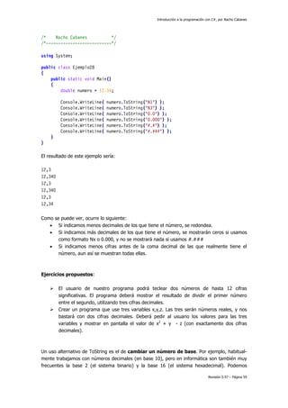 Introducción a la programación con C#, por Nacho Cabanes
Revisión 0.97 – Página 59
/* Nacho Cabanes */
/*---------------------------*/
using System;
public class Ejemplo28
{
public static void Main()
{
double numero = 12.34;
Console.WriteLine( numero.ToString("N1") );
Console.WriteLine( numero.ToString("N3") );
Console.WriteLine( numero.ToString("0.0") );
Console.WriteLine( numero.ToString("0.000") );
Console.WriteLine( numero.ToString("#.#") );
Console.WriteLine( numero.ToString("#.###") );
}
}
El resultado de este ejemplo sería:
12,3
12,340
12,3
12,340
12,3
12,34
Como se puede ver, ocurre lo siguiente:
• Si indicamos menos decimales de los que tiene el número, se redondea.
• Si indicamos más decimales de los que tiene el número, se mostrarán ceros si usamos
como formato Nx o 0.000, y no se mostrará nada si usamos #.###
• Si indicamos menos cifras antes de la coma decimal de las que realmente tiene el
número, aun así se muestran todas ellas.
Ejercicios propuestos:
El usuario de nuestro programa podrá teclear dos números de hasta 12 cifras
significativas. El programa deberá mostrar el resultado de dividir el primer número
entre el segundo, utilizando tres cifras decimales.
Crear un programa que use tres variables x,y,z. Las tres serán números reales, y nos
bastará con dos cifras decimales. Deberá pedir al usuario los valores para las tres
variables y mostrar en pantalla el valor de x2
+ y - z (con exactamente dos cifras
decimales).
Un uso alternativo de ToString es el de cambiar un número de base. Por ejemplo, habitual-
mente trabajamos con números decimales (en base 10), pero en informática son también muy
frecuentes la base 2 (el sistema binario) y la base 16 (el sistema hexadecimal). Podemos
 
