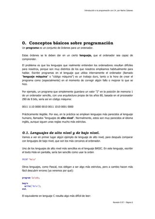 Introducción a la programación con C#, por Nacho Cabanes
Revisión 0.97 – Página 6
0. Conceptos básicos sobre programación
Un programa es un conjunto de órdenes para un ordenador.
Estas órdenes se le deben dar en un cierto lenguaje, que el ordenador sea capaz de
comprender.
El problema es que los lenguajes que realmente entienden los ordenadores resultan difíciles
para nosotros, porque son muy distintos de los que nosotros empleamos habitualmente para
hablar. Escribir programas en el lenguaje que utiliza internamente el ordenador (llamado
"lenguaje máquina" o "código máquina") es un trabajo duro, tanto a la hora de crear el
programa como (especialmente) en el momento de corregir algún fallo o mejorar lo que se
hizo.
Por ejemplo, un programa que simplemente guardara un valor "2" en la posición de memoria 1
de un ordenador sencillo, con una arquitectura propia de los años 80, basada en el procesador
Z80 de 8 bits, sería así en código máquina:
0011 1110 0000 0010 0011 1010 0001 0000
Prácticamente ilegible. Por eso, en la práctica se emplean lenguajes más parecidos al lenguaje
humano, llamados "lenguajes de alto nivel". Normalmente, estos son muy parecidos al idioma
inglés, aunque siguen unas reglas mucho más estrictas.
0.1. Lenguajes de alto nivel y de bajo nivel.
Vamos a ver en primer lugar algún ejemplo de lenguaje de alto nivel, para después comparar
con lenguajes de bajo nivel, que son los más cercanos al ordenador.
Uno de los lenguajes de alto nivel más sencillos es el lenguaje BASIC. En este lenguaje, escribir
el texto Hola en pantalla, sería tan sencillo como usar la orden
PRINT "Hola"
Otros lenguajes, como Pascal, nos obligan a ser algo más estrictos, pero a cambio hacen más
fácil descubrir errores (ya veremos por qué):
program Saludo;
begin
write('Hola');
end.
El equivalente en lenguaje C resulta algo más difícil de leer:
 