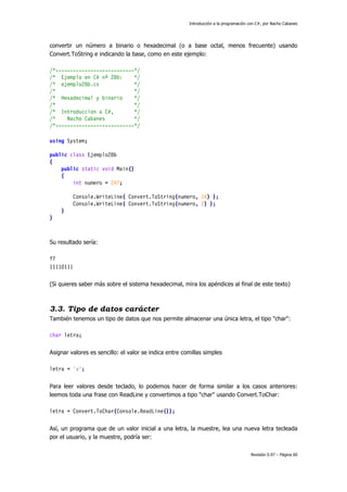 Introducción a la programación con C#, por Nacho Cabanes
Revisión 0.97 – Página 60
convertir un número a binario o hexadecimal (o a base octal, menos frecuente) usando
Convert.ToString e indicando la base, como en este ejemplo:
/*---------------------------*/
/* Ejemplo en C# nº 28b: */
/* ejemplo28b.cs */
/* */
/* Hexadecimal y binario */
/* */
/* Introduccion a C#, */
/* Nacho Cabanes */
/*---------------------------*/
using System;
public class Ejemplo28b
{
public static void Main()
{
int numero = 247;
Console.WriteLine( Convert.ToString(numero, 16) );
Console.WriteLine( Convert.ToString(numero, 2) );
}
}
Su resultado sería:
f7
11110111
(Si quieres saber más sobre el sistema hexadecimal, mira los apéndices al final de este texto)
3.3. Tipo de datos carácter
También tenemos un tipo de datos que nos permite almacenar una única letra, el tipo "char":
char letra;
Asignar valores es sencillo: el valor se indica entre comillas simples
letra = 'a';
Para leer valores desde teclado, lo podemos hacer de forma similar a los casos anteriores:
leemos toda una frase con ReadLine y convertimos a tipo "char" usando Convert.ToChar:
letra = Convert.ToChar(Console.ReadLine());
Así, un programa que de un valor inicial a una letra, la muestre, lea una nueva letra tecleada
por el usuario, y la muestre, podría ser:
 