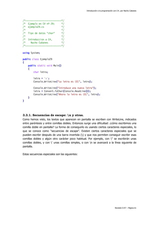 Introducción a la programación con C#, por Nacho Cabanes
Revisión 0.97 – Página 61
/*---------------------------*/
/* Ejemplo en C# nº 29: */
/* ejemplo29.cs */
/* */
/* Tipo de datos "char" */
/* */
/* Introduccion a C#, */
/* Nacho Cabanes */
/*---------------------------*/
using System;
public class Ejemplo29
{
public static void Main()
{
char letra;
letra = 'a';
Console.WriteLine("La letra es {0}", letra);
Console.WriteLine("Introduce una nueva letra");
letra = Convert.ToChar(Console.ReadLine());
Console.WriteLine("Ahora la letra es {0}", letra);
}
}
3.3.1. Secuencias de escape: n y otras.
Como hemos visto, los textos que aparecen en pantalla se escriben con WriteLine, indicados
entre paréntesis y entre comillas dobles. Entonces surge una dificultad: ¿cómo escribimos una
comilla doble en pantalla? La forma de conseguirlo es usando ciertos caracteres especiales, lo
que se conoce como "secuencias de escape". Existen ciertos caracteres especiales que se
pueden escribir después de una barra invertida () y que nos permiten conseguir escribir esas
comillas dobles y algún otro carácter poco habitual. Por ejemplo, con " se escribirán unas
comillas dobles, y con ' unas comillas simples, o con n se avanzará a la línea siguiente de
pantalla.
Estas secuencias especiales son las siguientes:
 