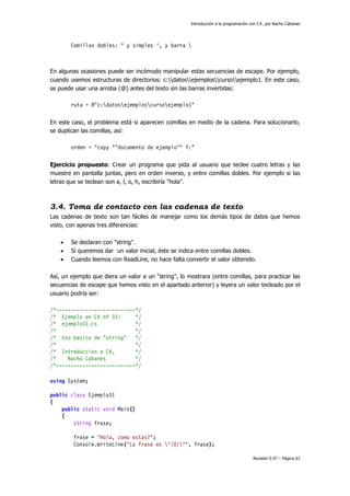Introducción a la programación con C#, por Nacho Cabanes
Revisión 0.97 – Página 63
Comillas dobles: " y simples ', y barra 
En algunas ocasiones puede ser incómodo manipular estas secuencias de escape. Por ejemplo,
cuando usemos estructuras de directorios: c:datosejemploscursoejemplo1. En este caso,
se puede usar una arroba (@) antes del texto sin las barras invertidas:
ruta = @"c:datosejemploscursoejemplo1"
En este caso, el problema está si aparecen comillas en medio de la cadena. Para solucionarlo,
se duplican las comillas, así:
orden = "copy ""documento de ejemplo"" f:"
Ejercicio propuesto: Crear un programa que pida al usuario que teclee cuatro letras y las
muestre en pantalla juntas, pero en orden inverso, y entre comillas dobles. Por ejemplo si las
letras que se teclean son a, l, o, h, escribiría "hola".
3.4. Toma de contacto con las cadenas de texto
Las cadenas de texto son tan fáciles de manejar como los demás tipos de datos que hemos
visto, con apenas tres diferencias:
• Se declaran con "string".
• Si queremos dar un valor inicial, éste se indica entre comillas dobles.
• Cuando leemos con ReadLine, no hace falta convertir el valor obtenido.
Así, un ejemplo que diera un valor a un "string", lo mostrara (entre comillas, para practicar las
secuencias de escape que hemos visto en el apartado anterior) y leyera un valor tecleado por el
usuario podría ser:
/*---------------------------*/
/* Ejemplo en C# nº 31: */
/* ejemplo31.cs */
/* */
/* Uso basico de "string" */
/* */
/* Introduccion a C#, */
/* Nacho Cabanes */
/*---------------------------*/
using System;
public class Ejemplo31
{
public static void Main()
{
string frase;
frase = "Hola, como estas?";
Console.WriteLine("La frase es "{0}"", frase);
 