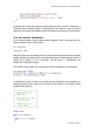 Introducción a la programación con C#, por Nacho Cabanes
Revisión 0.97 – Página 64
Console.WriteLine("Introduce una nueva frase");
frase = Console.ReadLine();
Console.WriteLine("Ahora la frase es "{0}"", frase);
}
}
Se pueden hacer muchas más operaciones sobre cadenas de texto: convertir a mayúsculas o a
minúsculas, eliminar espacios, cambiar una subcadena por otra, dividir en trozos, etc. Pero ya
volveremos a las cadenas más adelante, cuando conozcamos las estructuras de control básicas.
3.5. Los valores "booleanos"
En C# tenemos también un tipo de datos llamado "booleano" ("bool"), que puede tomar dos
valores: verdadero ("trae") o falso ("false"):
bool encontrado;
encontrado = true;
Este tipo de datos hará que podamos escribir de forma sencilla algunas condiciones que podrían
resultar complejas. Así podemos hacer que ciertos fragmentos de nuestro programa no sean "if
((vidas==0) || (tiempo == 0) || ((enemigos ==0) && (nivel == ultimoNivel)))" sino
simplemente "if (partidaTerminada) ..."
A las variables "bool" también se le puede dar como valor el resultado de una comparación:
partidaTerminada = false;
partidaTerminada = (enemigos ==0) && (nivel == ultimoNivel);
if (vidas == 0) partidaTerminada = true;
Lo emplearemos a partir de ahora en los fuentes que usen condiciones un poco complejas. Un
ejemplo que pida una letra y diga si es una vocal, una cifra numérica u otro símbolo, usando
variables "bool" podría ser:
/*---------------------------*/
/* Ejemplo en C# nº 32: */
/* ejemplo32.cs */
/* */
/* Condiciones con if (8) */
/* Variables bool */
/* */
/* Introduccion a C#, */
/* Nacho Cabanes */
/*---------------------------*/
using System;
public class Ejemplo32
{
public static void Main()
{
 