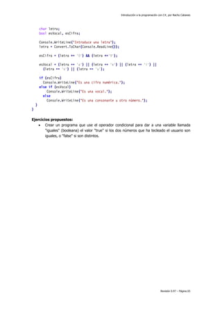 Introducción a la programación con C#, por Nacho Cabanes
Revisión 0.97 – Página 65
char letra;
bool esVocal, esCifra;
Console.WriteLine("Introduce una letra");
letra = Convert.ToChar(Console.ReadLine());
esCifra = (letra >= '0') && (letra <='9');
esVocal = (letra == 'a') || (letra == 'e') || (letra == 'i') ||
(letra == 'o') || (letra == 'u');
if (esCifra)
Console.WriteLine("Es una cifra numérica.");
else if (esVocal)
Console.WriteLine("Es una vocal.");
else
Console.WriteLine("Es una consonante u otro número.");
}
}
Ejercicios propuestos:
• Crear un programa que use el operador condicional para dar a una variable llamada
"iguales" (booleana) el valor "true" si los dos números que ha tecleado el usuario son
iguales, o "false" si son distintos.
 