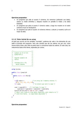 Introducción a la programación con C#, por Nacho Cabanes
Revisión 0.97 – Página 67
}
Ejercicios propuestos:
• Un programa que pida al usuario 4 números, los memorice (utilizando una tabla),
calcule su media aritmética y después muestre en pantalla la media y los datos
tecleados.
• Un programa que pida al usuario 5 números reales y luego los muestre en el orden
contrario al que se introdujeron.
• Un programa que pida al usuario 10 números enteros y calcule (y muestre) cuál es el
mayor de ellos.
4.1.2. Valor inicial de un array
Al igual que ocurría con las variables "normales", podemos dar valor a los elementos de una
tabla al principio del programa. Será más cómodo que dar los valores uno por uno, como
hemos hecho antes, pero sólo se podrá hacer si conocemos todos los valores. En este caso, los
indicaremos todos entre llaves, separados por comas:
/*---------------------------*/
/* Ejemplo en C# nº 34: */
/* ejemplo34.cs */
/* */
/* Segundo ejemplo de */
/* tablas */
/* */
/* Introduccion a C#, */
/* Nacho Cabanes */
/*---------------------------*/
using System;
public class Ejemplo34
{
public static void Main()
{
int[] numero = /* Un array de 5 números enteros */
{200, 150, 100, -50, 300};
int suma; /* Un entero que será la suma */
suma = numero[0] + /* Y hallamos la suma */
numero[1] + numero[2] + numero[3] + numero[4];
Console.WriteLine("Su suma es {0}", suma);
/* Nota: esta forma es algo menos engorrosa, pero todavía no */
/* está bien hecho. Lo seguiremos mejorando */
}
}
Ejercicios propuestos:
 