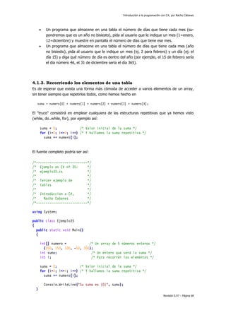 Introducción a la programación con C#, por Nacho Cabanes
Revisión 0.97 – Página 68
• Un programa que almacene en una tabla el número de días que tiene cada mes (su-
pondremos que es un año no bisiesto), pida al usuario que le indique un mes (1=enero,
12=diciembre) y muestre en pantalla el número de días que tiene ese mes.
• Un programa que almacene en una tabla el número de días que tiene cada mes (año
no bisiesto), pida al usuario que le indique un mes (ej. 2 para febrero) y un día (ej. el
día 15) y diga qué número de día es dentro del año (por ejemplo, el 15 de febrero sería
el día número 46, el 31 de diciembre sería el día 365).
4.1.3. Recorriendo los elementos de una tabla
Es de esperar que exista una forma más cómoda de acceder a varios elementos de un array,
sin tener siempre que repetirlos todos, como hemos hecho en
suma = numero[0] + numero[1] + numero[2] + numero[3] + numero[4];
El "truco" consistirá en emplear cualquiera de las estructuras repetitivas que ya hemos visto
(while, do..while, for), por ejemplo así:
suma = 0; /* Valor inicial de la suma */
for (i=0; i<=4; i++) /* Y hallamos la suma repetitiva */
suma += numero[i];
El fuente completo podría ser así:
/*---------------------------*/
/* Ejemplo en C# nº 35: */
/* ejemplo35.cs */
/* */
/* Tercer ejemplo de */
/* tablas */
/* */
/* Introduccion a C#, */
/* Nacho Cabanes */
/*---------------------------*/
using System;
public class Ejemplo35
{
public static void Main()
{
int[] numero = /* Un array de 5 números enteros */
{200, 150, 100, -50, 300};
int suma; /* Un entero que será la suma */
int i; /* Para recorrer los elementos */
suma = 0; /* Valor inicial de la suma */
for (i=0; i<=4; i++) /* Y hallamos la suma repetitiva */
suma += numero[i];
Console.WriteLine("Su suma es {0}", suma);
}
 