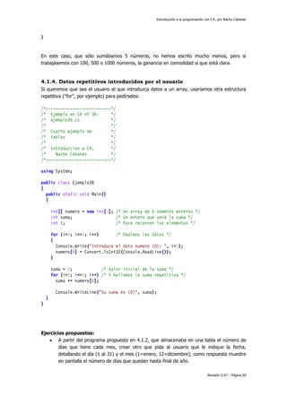 Introducción a la programación con C#, por Nacho Cabanes
Revisión 0.97 – Página 69
}
En este caso, que sólo sumábamos 5 números, no hemos escrito mucho menos, pero si
trabajásemos con 100, 500 o 1000 números, la ganancia en comodidad sí que está clara.
4.1.4. Datos repetitivos introducidos por el usuario
Si queremos que sea el usuario el que introduzca datos a un array, usaríamos otra estructura
repetitiva ("for", por ejemplo) para pedírselos:
/*---------------------------*/
/* Ejemplo en C# nº 36: */
/* ejemplo36.cs */
/* */
/* Cuarto ejemplo de */
/* tablas */
/* */
/* Introduccion a C#, */
/* Nacho Cabanes */
/*---------------------------*/
using System;
public class Ejemplo36
{
public static void Main()
{
int[] numero = new int[5]; /* Un array de 5 números enteros */
int suma; /* Un entero que será la suma */
int i; /* Para recorrer los elementos */
for (i=0; i<=4; i++) /* Pedimos los datos */
{
Console.Write("Introduce el dato numero {0}: ", i+1);
numero[i] = Convert.ToInt32(Console.ReadLine());
}
suma = 0; /* Valor inicial de la suma */
for (i=0; i<=4; i++) /* Y hallamos la suma repetitiva */
suma += numero[i];
Console.WriteLine("Su suma es {0}", suma);
}
}
Ejercicios propuestos:
• A partir del programa propuesto en 4.1.2, que almacenaba en una tabla el número de
días que tiene cada mes, crear otro que pida al usuario que le indique la fecha,
detallando el día (1 al 31) y el mes (1=enero, 12=diciembre), como respuesta muestre
en pantalla el número de días que quedan hasta final de año.
 