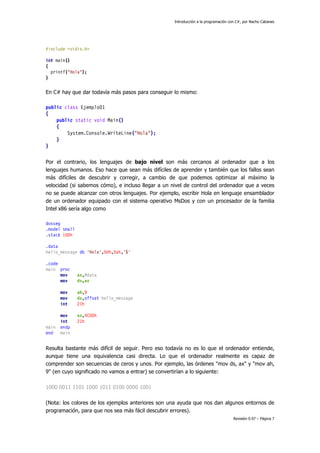 Introducción a la programación con C#, por Nacho Cabanes
Revisión 0.97 – Página 7
#include <stdio.h>
int main()
{
printf("Hola");
}
En C# hay que dar todavía más pasos para conseguir lo mismo:
public class Ejemplo01
{
public static void Main()
{
System.Console.WriteLine("Hola");
}
}
Por el contrario, los lenguajes de bajo nivel son más cercanos al ordenador que a los
lenguajes humanos. Eso hace que sean más difíciles de aprender y también que los fallos sean
más difíciles de descubrir y corregir, a cambio de que podemos optimizar al máximo la
velocidad (si sabemos cómo), e incluso llegar a un nivel de control del ordenador que a veces
no se puede alcanzar con otros lenguajes. Por ejemplo, escribir Hola en lenguaje ensamblador
de un ordenador equipado con el sistema operativo MsDos y con un procesador de la familia
Intel x86 sería algo como
dosseg
.model small
.stack 100h
.data
hello_message db 'Hola',0dh,0ah,'$'
.code
main proc
mov ax,@data
mov ds,ax
mov ah,9
mov dx,offset hello_message
int 21h
mov ax,4C00h
int 21h
main endp
end main
Resulta bastante más difícil de seguir. Pero eso todavía no es lo que el ordenador entiende,
aunque tiene una equivalencia casi directa. Lo que el ordenador realmente es capaz de
comprender son secuencias de ceros y unos. Por ejemplo, las órdenes "mov ds, ax" y "mov ah,
9" (en cuyo significado no vamos a entrar) se convertirían a lo siguiente:
1000 0011 1101 1000 1011 0100 0000 1001
(Nota: los colores de los ejemplos anteriores son una ayuda que nos dan algunos entornos de
programación, para que nos sea más fácil descubrir errores).
 