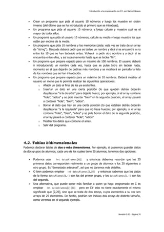 Introducción a la programación con C#, por Nacho Cabanes
Revisión 0.97 – Página 70
• Crear un programa que pida al usuario 10 números y luego los muestre en orden
inverso (del último que se ha introducido al primero que se introdujo).
• Un programa que pida al usuario 10 números y luego calcule y muestre cual es el
mayor de todos ellos.
• Un programa que pida al usuario 10 números, calcule su media y luego muestre los que
están por encima de la media.
• Un programa que pida 10 nombres y los memorice (pista: esta vez se trata de un array
de "string"). Después deberá pedir que se teclee un nombre y dirá si se encuentra o no
entre los 10 que se han tecleado antes. Volverá a pedir otro nombre y a decir si se
encuentra entre ellos, y así sucesivamente hasta que se teclee "fin".
• Un programa que prepare espacio para un máximo de 100 nombres. El usuario deberá
ir introduciendo un nombre cada vez, hasta que se pulse Intro sin teclear nada,
momento en el que dejarán de pedirse más nombres y se mostrará en pantalla la lista
de los nombres que se han introducido.
• Un programa que prepare espacio para un máximo de 10 nombres. Deberá mostrar al
usuario un menú que le permita realizar las siguientes operaciones:
o Añadir un dato al final de los ya existentes.
o Insertar un dato en una cierta posición (lo que quedén detrás deberán
desplazarse "a la derecha" para dejarle hueco; por ejemplo, si el array contiene
"hola", "adios" y se pide insertar "bien" en la segunda posición, el array pasará
a contener "hola", "bien", "adios".
o Borrar el dato que hay en una cierta posición (lo que estaban detrás deberán
desplazarse "a la izquierda" para que no haya huecos; por ejemplo, si el array
contiene "hola", "bien", "adios" y se pide borrar el dato de la segunda posición,
el array pasará a contener "hola", "adios"
o Mostrar los datos que contiene el array.
o Salir del programa.
4.2. Tablas bidimensionales
Podemos declarar tablas de dos o más dimensiones. Por ejemplo, si queremos guardar datos
de dos grupos de alumnos, cada uno de los cuales tiene 20 alumnos, tenemos dos opciones:
Podemos usar int datosAlumnos[40] y entonces debemos recordar que los 20
primeros datos corresponden realmente a un grupo de alumnos y los 20 siguientes a
otro grupo. Es "demasiado artesanal", así que no daremos más detalles.
O bien podemos emplear int datosAlumnos[2,20] y entonces sabemos que los datos
de la forma datosAlumnos[0,i] son los del primer grupo, y los datosAlumnos[1,i] son los
del segundo.
Una alternativa, que puede sonar más familiar a quien ya haya programado en C es
emplear int datosAlumnos[2][20] pero en C# esto no tiene exactamente el mismo
significado que [2,20], sino que se trata de dos arrays, cuyos elementos a su vez son
arrays de 20 elementos. De hecho, podrían ser incluso dos arrays de distinto tamaño,
como veremos en el segundo ejemplo.
 