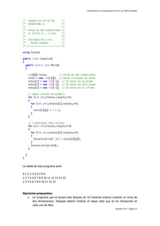 Introducción a la programación con C#, por Nacho Cabanes
Revisión 0.97 – Página 72
/* Ejemplo en C# nº 38: */
/* ejemplo38.cs */
/* */
/* Array de dos dimensiones */
/* al estilo C... o casi */
/* */
/* Introduccion a C#, */
/* Nacho Cabanes */
/*---------------------------*/
using System;
public class Ejemplo38
{
public static void Main()
{
int[][] notas; // Array de dos dimensiones
notas = new int[3][]; // Seran 3 bloques de datos
notas[0] = new int[10]; // 10 notas en un grupo
notas[1] = new int[15]; // 15 notas en otro grupo
notas[2] = new int[12]; // 12 notas en el ultimo
// Damos valores de ejemplo
for (int i=0;i<notas.Length;i++)
{
for (int j=0;j<notas[i].Length;j++)
{
notas[i][j] = i + j;
}
}
// Y mostramos esos valores
for (int i=0;i<notas.Length;i++)
{
for (int j=0;j<notas[i].Length;j++)
{
Console.Write(" {0}", notas[i][j]);
}
Console.WriteLine();
}
}
}
La salida de este programa sería
0 1 2 3 4 5 6 7 8 9
1 2 3 4 5 6 7 8 9 10 11 12 13 14 15
2 3 4 5 6 7 8 9 10 11 12 13
Ejercicios propuestos:
• Un programa que al usuario dos bloques de 10 números enteros (usando un array de
dos dimensiones). Después deberá mostrar el mayor dato que se ha introducido en
cada uno de ellos.
 