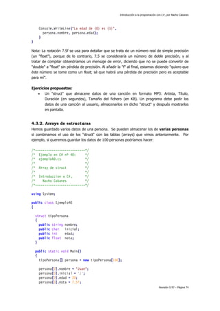 Introducción a la programación con C#, por Nacho Cabanes
Revisión 0.97 – Página 74
Console.WriteLine("La edad de {0} es {1}",
persona.nombre, persona.edad);
}
}
Nota: La notación 7.5f se usa para detallar que se trata de un número real de simple precisión
(un "float"), porque de lo contrario, 7.5 se consideraría un número de doble precisión, y al
tratar de compilar obtendríamos un mensaje de error, diciendo que no se puede convertir de
"double" a "float" sin pérdida de precisión. Al añadir la "f" al final, estamos diciendo "quiero que
éste número se tome como un float; sé que habrá una pérdida de precisión pero es aceptable
para mí”.
Ejercicios propuestos:
• Un "struct" que almacene datos de una canción en formato MP3: Artista, Título,
Duración (en segundos), Tamaño del fichero (en KB). Un programa debe pedir los
datos de una canción al usuario, almacenarlos en dicho "struct" y después mostrarlos
en pantalla.
4.3.2. Arrays de estructuras
Hemos guardado varios datos de una persona. Se pueden almacenar los de varias personas
si combinamos el uso de los "struct" con las tablas (arrays) que vimos anteriormente. Por
ejemplo, si queremos guardar los datos de 100 personas podríamos hacer:
/*---------------------------*/
/* Ejemplo en C# nº 40: */
/* ejemplo40.cs */
/* */
/* Array de struct */
/* */
/* Introduccion a C#, */
/* Nacho Cabanes */
/*---------------------------*/
using System;
public class Ejemplo40
{
struct tipoPersona
{
public string nombre;
public char inicial;
public int edad;
public float nota;
}
public static void Main()
{
tipoPersona[] persona = new tipoPersona[100];
persona[0].nombre = "Juan";
persona[0].inicial = 'J';
persona[0].edad = 20;
persona[0].nota = 7.5f;
 