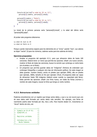 Introducción a la programación con C#, por Nacho Cabanes
Revisión 0.97 – Página 75
Console.WriteLine("La edad de {0} es {1}",
persona[0].nombre, persona[0].edad);
persona[1].nombre = "Pedro";
Console.WriteLine("La edad de {0} es {1}",
persona[1].nombre, persona[1].edad);
}
}
La inicial de la primera persona sería "persona[0].inicial", y la edad del último sería
"persona[99].edad".
Al probar este programa obtenemos
La edad de Juan es 20
La edad de Pedro es 0
Porque cuando reservamos espacio para los elementos de un "array" usando "new", sus valores
se dejan "vacíos" (0 para los números, cadenas vacías para las cadenas de texto).
Ejercicios propuestos:
• Ampliar el programa del apartado 4.3.1, para que almacene datos de hasta 100
canciones. Deberá tener un menú que permita las opciones: añadir una nueva canción,
mostrar el título de todas las canciones, buscar la canción que contenga un cierto texto
(en el artista o en el título).
• Un programa que permita guardar datos de "imágenes" (ficheros de ordenador que
contengan fotografías o cualquier otro tipo de información gráfica). De cada imagen se
debe guardar: nombre (texto), ancho en píxeles (por ejemplo 2000), alto en píxeles
(por ejemplo, 3000), tamaño en Kb (por ejemplo 145,6). El programa debe ser capaz
de almacenar hasta 700 imágenes (deberá avisar cuando su capacidad esté llena).
Debe permitir las opciones: añadir una ficha nueva, ver todas las fichas (número y
nombre de cada imagen), buscar la ficha que tenga un cierto nombre.
4.3.3. Estructuras anidadas
Podemos encontrarnos con un registro que tenga varios datos, y que a su vez ocurra que uno
de esos datos esté formado por varios datos más sencillos. Por ejemplo, una fecha de
nacimiento podría estar formada por día, mes y año. Para hacerlo desde C#, incluiríamos un
"struct" dentro de otro, así:
/*---------------------------*/
/* Ejemplo en C# nº 41: */
/* ejemplo41.cs */
/* */
/* Registros anidados */
/* */
/* Introduccion a C#, */
/* Nacho Cabanes */
/*---------------------------*/
 