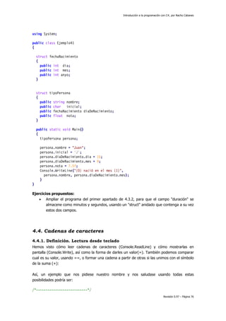 Introducción a la programación con C#, por Nacho Cabanes
Revisión 0.97 – Página 76
using System;
public class Ejemplo41
{
struct fechaNacimiento
{
public int dia;
public int mes;
public int anyo;
}
struct tipoPersona
{
public string nombre;
public char inicial;
public fechaNacimiento diaDeNacimiento;
public float nota;
}
public static void Main()
{
tipoPersona persona;
persona.nombre = "Juan";
persona.inicial = 'J';
persona.diaDeNacimiento.dia = 15;
persona.diaDeNacimiento.mes = 9;
persona.nota = 7.5f;
Console.WriteLine("{0} nació en el mes {1}",
persona.nombre, persona.diaDeNacimiento.mes);
}
}
Ejercicios propuestos:
• Ampliar el programa del primer apartado de 4.3.2, para que el campo "duración" se
almacene como minutos y segundos, usando un "struct" anidado que contenga a su vez
estos dos campos.
4.4. Cadenas de caracteres
4.4.1. Definición. Lectura desde teclado
Hemos visto cómo leer cadenas de caracteres (Console.ReadLine) y cómo mostrarlas en
pantalla (Console.Write), así como la forma de darles un valor(=). También podemos comparar
cual es su valor, usando ==, o formar una cadena a partir de otras si las unimos con el símbolo
de la suma (+):
Así, un ejemplo que nos pidiese nuestro nombre y nos saludase usando todas estas
posibilidades podría ser:
/*---------------------------*/
 