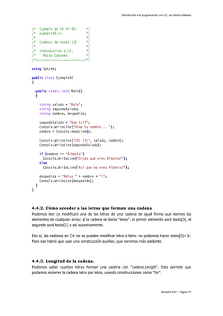 Introducción a la programación con C#, por Nacho Cabanes
Revisión 0.97 – Página 77
/* Ejemplo en C# nº 42: */
/* ejemplo42.cs */
/* */
/* Cadenas de texto (1) */
/* */
/* Introduccion a C#, */
/* Nacho Cabanes */
/*---------------------------*/
using System;
public class Ejemplo42
{
public static void Main()
{
string saludo = "Hola";
string segundoSaludo;
string nombre, despedida;
segundoSaludo = "Que tal?";
Console.WriteLine("Dime tu nombre... ");
nombre = Console.ReadLine();
Console.WriteLine("{0} {1}", saludo, nombre);
Console.WriteLine(segundoSaludo);
if (nombre == "Alberto")
Console.WriteLine("Dices que eres Alberto?");
else
Console.WriteLine("Así que no eres Alberto?");
despedida = "Adios " + nombre + "!";
Console.WriteLine(despedida);
}
}
4.4.2. Cómo acceder a las letras que forman una cadena
Podemos leer (o modificar) una de las letras de una cadena de igual forma que leemos los
elementos de cualquier array: si la cadena se llama "texto", el primer elemento será texto[0], el
segundo será texto[1] y así sucesivamente.
Eso sí, las cadenas en C# no se pueden modificar letra a letra: no podemos hacer texto[0]=’a’.
Para eso habrá que usar una construcción auxiliar, que veremos más adelante.
4.4.3. Longitud de la cadena.
Podemos saber cuantas letras forman una cadena con "cadena.Length". Esto permite que
podamos recorrer la cadena letra por letra, usando construcciones como "for".
 