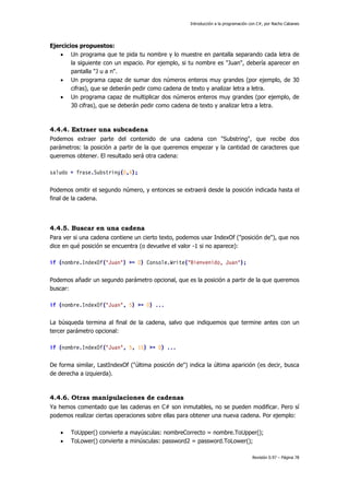 Introducción a la programación con C#, por Nacho Cabanes
Revisión 0.97 – Página 78
Ejercicios propuestos:
• Un programa que te pida tu nombre y lo muestre en pantalla separando cada letra de
la siguiente con un espacio. Por ejemplo, si tu nombre es "Juan", debería aparecer en
pantalla "J u a n".
• Un programa capaz de sumar dos números enteros muy grandes (por ejemplo, de 30
cifras), que se deberán pedir como cadena de texto y analizar letra a letra.
• Un programa capaz de multiplicar dos números enteros muy grandes (por ejemplo, de
30 cifras), que se deberán pedir como cadena de texto y analizar letra a letra.
4.4.4. Extraer una subcadena
Podemos extraer parte del contenido de una cadena con "Substring", que recibe dos
parámetros: la posición a partir de la que queremos empezar y la cantidad de caracteres que
queremos obtener. El resultado será otra cadena:
saludo = frase.Substring(0,4);
Podemos omitir el segundo número, y entonces se extraerá desde la posición indicada hasta el
final de la cadena.
4.4.5. Buscar en una cadena
Para ver si una cadena contiene un cierto texto, podemos usar IndexOf ("posición de"), que nos
dice en qué posición se encuentra (o devuelve el valor -1 si no aparece):
if (nombre.IndexOf("Juan") >= 0) Console.Write("Bienvenido, Juan");
Podemos añadir un segundo parámetro opcional, que es la posición a partir de la que queremos
buscar:
if (nombre.IndexOf("Juan", 5) >= 0) ...
La búsqueda termina al final de la cadena, salvo que indiquemos que termine antes con un
tercer parámetro opcional:
if (nombre.IndexOf("Juan", 5, 15) >= 0) ...
De forma similar, LastIndexOf ("última posición de") indica la última aparición (es decir, busca
de derecha a izquierda).
4.4.6. Otras manipulaciones de cadenas
Ya hemos comentado que las cadenas en C# son inmutables, no se pueden modificar. Pero sí
podemos realizar ciertas operaciones sobre ellas para obtener una nueva cadena. Por ejemplo:
• ToUpper() convierte a mayúsculas: nombreCorrecto = nombre.ToUpper();
• ToLower() convierte a minúsculas: password2 = password.ToLower();
 