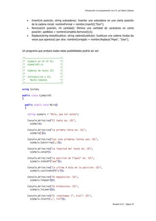 Introducción a la programación con C#, por Nacho Cabanes
Revisión 0.97 – Página 79
• Insert(int posición, string subcadena): Insertar una subcadena en una cierta posición
de la cadena inicial: nombreFormal = nombre.Insert(0,"Don");
• Remove(int posición, int cantidad): Elimina una cantidad de caracteres en cierta
posición: apellidos = nombreCompleto.Remove(0,6);
• Replace(string textoASustituir, string cadenaSustituta): Sustituye una cadena (todas las
veces que aparezca) por otra: nombreCorregido = nombre.Replace("Pepe", "Jose");
Un programa que probara todas estas posibilidades podría ser así:
/*---------------------------*/
/* Ejemplo en C# nº 43: */
/* ejemplo43.cs */
/* */
/* Cadenas de texto (2) */
/* */
/* Introduccion a C#, */
/* Nacho Cabanes */
/*---------------------------*/
using System;
public class Ejemplo43
{
public static void Main()
{
string ejemplo = "Hola, que tal estas";
Console.WriteLine("El texto es: {0}",
ejemplo);
Console.WriteLine("La primera letra es: {0}",
ejemplo[0]);
Console.WriteLine("Las tres primeras letras son: {0}",
ejemplo.Substring(0,3));
Console.WriteLine("La longitud del texto es: {0}",
ejemplo.Length);
Console.WriteLine("La posicion de "que" es: {0}",
ejemplo.IndexOf("que"));
Console.WriteLine("La ultima A esta en la posicion: {0}",
ejemplo.LastIndexOf("a"));
Console.WriteLine("En mayúsculas: {0}",
ejemplo.ToUpper());
Console.WriteLine("En minúsculas: {0}",
ejemplo.ToLower());
Console.WriteLine("Si insertamos ", tio": {0}",
ejemplo.Insert(4,", tio"));
 