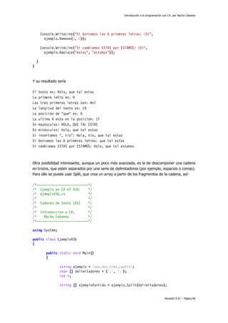 Introducción a la programación con C#, por Nacho Cabanes
Revisión 0.97 – Página 80
Console.WriteLine("Si borramos las 6 primeras letras: {0}",
ejemplo.Remove(0, 6));
Console.WriteLine("Si cambiamos ESTAS por ESTAMOS: {0}",
ejemplo.Replace("estas", "estamos"));
}
}
Y su resultado sería
El texto es: Hola, que tal estas
La primera letra es: H
Las tres primeras letras son: Hol
La longitud del texto es: 19
La posicion de "que" es: 6
La ultima A esta en la posicion: 17
En mayúsculas: HOLA, QUE TAL ESTAS
En minúsculas: hola, que tal estas
Si insertamos ", tio": Hola, tio, que tal estas
Si borramos las 6 primeras letras: que tal estas
Si cambiamos ESTAS por ESTAMOS: Hola, que tal estamos
Otra posibilidad interesante, aunque un poco más avanzada, es la de descomponer una cadena
en trozos, que estén separados por una serie de delimitadores (por ejemplo, espacios o comas).
Para ello se puede usar Split, que crea un array a partir de los fragmentos de la cadena, así:
/*---------------------------*/
/* Ejemplo en C# nº 43b: */
/* ejemplo43b.cs */
/* */
/* Cadenas de texto (2b) */
/* */
/* Introduccion a C#, */
/* Nacho Cabanes */
/*---------------------------*/
using System;
public class Ejemplo43b
{
public static void Main()
{
string ejemplo = "uno,dos.tres,cuatro";
char [] delimitadores = {',', '.'};
int i;
string [] ejemploPartido = ejemplo.Split(delimitadores);
 