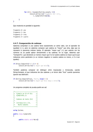 Introducción a la programación con C#, por Nacho Cabanes
Revisión 0.97 – Página 81
for (i=0; i<ejemploPartido.Length; i++)
Console.WriteLine("Fragmento {0}= {1}",
i, ejemploPartido[i]);
}
}
Que mostraría en pantalla lo siguiente:
Fragmento 0= uno
Fragmento 1= dos
Fragmento 2= tres
Fragmento 3= cuatro
4.4.7. Comparación de cadenas
Sabemos comprobar si una cadena tiene exactamente un cierto valor, con el operador de
igualdad (==), pero no sabemos comparar qué cadena es "mayor" que otra, algo que es
necesario si queremos ordenar textos. El operador "mayor que" (>) que usamos con los
números no se puede aplicar directamente a las cadenas. En su lugar, debemos usar
"CompareTo", que devolverá un número mayor que 0 si la nuestra cadena es mayor que la que
indicamos como parámetro (o un número negativo si nuestra cadena es menor, o 0 si son
iguales):
if (frase.CompareTo("hola") > 0)
Console.WriteLine("Es mayor que hola");
También podemos comparar sin distinguir entre mayúsculas y minúsculas, usando
String.Compare, al que indicamos las dos cadenas y un tercer dato "true" cuando queramos
ignorar esa distinción:
if (String.Compare(frase, "hola", true) > 0)
Console.WriteLine("Es mayor que hola (mays o mins)");
Un programa completo de prueba podría ser así:
/*---------------------------*/
/* Ejemplo en C# nº 43c: */
/* ejemplo43c.cs */
/* */
/* Cadenas de texto (2c) */
/* */
/* Introduccion a C#, */
/* Nacho Cabanes */
/*---------------------------*/
using System;
public class Ejemplo43c
{
public static void Main()
 
