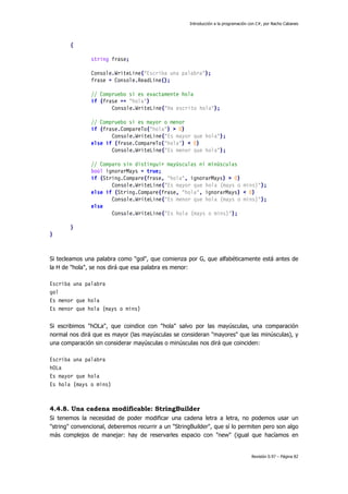 Introducción a la programación con C#, por Nacho Cabanes
Revisión 0.97 – Página 82
{
string frase;
Console.WriteLine("Escriba una palabra");
frase = Console.ReadLine();
// Compruebo si es exactamente hola
if (frase == "hola")
Console.WriteLine("Ha escrito hola");
// Compruebo si es mayor o menor
if (frase.CompareTo("hola") > 0)
Console.WriteLine("Es mayor que hola");
else if (frase.CompareTo("hola") < 0)
Console.WriteLine("Es menor que hola");
// Comparo sin distinguir mayúsculas ni minúsculas
bool ignorarMays = true;
if (String.Compare(frase, "hola", ignorarMays) > 0)
Console.WriteLine("Es mayor que hola (mays o mins)");
else if (String.Compare(frase, "hola", ignorarMays) < 0)
Console.WriteLine("Es menor que hola (mays o mins)");
else
Console.WriteLine("Es hola (mays o mins)");
}
}
Si tecleamos una palabra como "gol", que comienza por G, que alfabéticamente está antes de
la H de "hola", se nos dirá que esa palabra es menor:
Escriba una palabra
gol
Es menor que hola
Es menor que hola (mays o mins)
Si escribimos "hOLa", que coindice con "hola" salvo por las mayúsculas, una comparación
normal nos dirá que es mayor (las mayúsculas se consideran "mayores" que las minúsculas), y
una comparación sin considerar mayúsculas o minúsculas nos dirá que coinciden:
Escriba una palabra
hOLa
Es mayor que hola
Es hola (mays o mins)
4.4.8. Una cadena modificable: StringBuilder
Si tenemos la necesidad de poder modificar una cadena letra a letra, no podemos usar un
"string" convencional, deberemos recurrir a un "StringBuilder", que sí lo permiten pero son algo
más complejos de manejar: hay de reservarles espacio con "new" (igual que hacíamos en
 