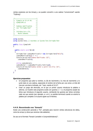 Introducción a la programación con C#, por Nacho Cabanes
Revisión 0.97 – Página 83
ciertas ocasiones con los Arrays), y se pueden convertir a una cadena "convencional" usando
"ToString":
/*---------------------------*/
/* Ejemplo en C# nº 44: */
/* ejemplo44.cs */
/* */
/* Cadenas modificables */
/* con "StringBuilder" */
/* */
/* Introduccion a C#, */
/* Nacho Cabanes */
/*---------------------------*/
using System;
using System.Text; // Usaremos un System.Text.StringBuilder
public class Ejemplo44
{
public static void Main()
{
StringBuilder cadenaModificable = new StringBuilder("Hola");
cadenaModificable[0] = 'M';
Console.WriteLine("Cadena modificada: {0}",
cadenaModificable);
string cadenaNormal;
cadenaNormal = cadenaModificable.ToString();
Console.WriteLine("Cadena normal a partir de ella: {0}",
cadenaNormal);
}
}
Ejercicios propuestos:
• Un programa que pida tu nombre, tu día de nacimiento y tu mes de nacimiento y lo
junte todo en una cadena, separando el nombre de la fecha por una coma y el día del
mes por una barra inclinada, así: "Juan, nacido el 31/12".
• Crear un juego del ahorcado, en el que un primer usuario introduzca la palabra a
adivinar, se muestre esta programa oculta con guiones (-----) y el programa acepte las
letras que introduzca el segundo usuario, cambiando los guiones por letras correctas
cada vez que acierte (por ejemplo, a---a-t-). La partida terminará cuando se acierte la
palabra por completo o el usuario agote sus 8 intentos.
4.4.9. Recorriendo con "foreach"
Existe una construcción parecida a "for", pensada para recorrer ciertas estructuras de datos,
como los arrays (y otras que veremos más adelante).
Se usa con el formato "foreach (variable in ConjuntoDeValores)":
 
