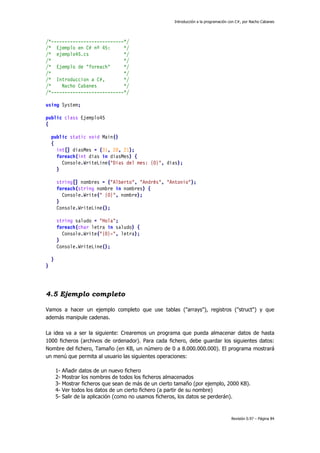 Introducción a la programación con C#, por Nacho Cabanes
Revisión 0.97 – Página 84
/*---------------------------*/
/* Ejemplo en C# nº 45: */
/* ejemplo45.cs */
/* */
/* Ejemplo de "foreach" */
/* */
/* Introduccion a C#, */
/* Nacho Cabanes */
/*---------------------------*/
using System;
public class Ejemplo45
{
public static void Main()
{
int[] diasMes = {31, 28, 21};
foreach(int dias in diasMes) {
Console.WriteLine("Dias del mes: {0}", dias);
}
string[] nombres = {"Alberto", "Andrés", "Antonio"};
foreach(string nombre in nombres) {
Console.Write(" {0}", nombre);
}
Console.WriteLine();
string saludo = "Hola";
foreach(char letra in saludo) {
Console.Write("{0}-", letra);
}
Console.WriteLine();
}
}
4.5 Ejemplo completo
Vamos a hacer un ejemplo completo que use tablas ("arrays"), registros ("struct") y que
además manipule cadenas.
La idea va a ser la siguiente: Crearemos un programa que pueda almacenar datos de hasta
1000 ficheros (archivos de ordenador). Para cada fichero, debe guardar los siguientes datos:
Nombre del fichero, Tamaño (en KB, un número de 0 a 8.000.000.000). El programa mostrará
un menú que permita al usuario las siguientes operaciones:
1- Añadir datos de un nuevo fichero
2- Mostrar los nombres de todos los ficheros almacenados
3- Mostrar ficheros que sean de más de un cierto tamaño (por ejemplo, 2000 KB).
4- Ver todos los datos de un cierto fichero (a partir de su nombre)
5- Salir de la aplicación (como no usamos ficheros, los datos se perderán).
 
