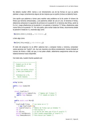 Introducción a la programación con C#, por Nacho Cabanes
Revisión 0.97 – Página 85
No debería resultar difícil. Vamos a ver directamente una de las formas en que se podría
plantear y luego comentaremos alguna de las mejoras que se podría (incluso se debería) hacer.
Una opción que podemos a tomar para resolver este problema es la de contar el número de
fichas que tenemos almacenadas, y así podremos añadir de una en una. Si tenemos 0 fichas,
deberemos almacenar la siguiente (la primera) en la posición 0; si tenemos dos fichas, serán la
0 y la 1, luego añadiremos en la posición 2; en general, si tenemos "n" fichas, añadiremos cada
nueva ficha en la posición "n". Por otra parte, para revisar todas las fichas, recorreremos desde
la posición 0 hasta la n-1, haciendo algo como
for (i=0; i<=n-1; i++) { ... más órdenes ...}
o bien algo como
for (i=0; i<n; i++) { ... más órdenes ...}
El resto del programa no es difícil: sabemos leer y comparar textos y números, comprobar
varias opciones con "switch", etc. Aun así, haremos una última consideración: hemos limitado el
número de fichas a 1000, así que, si nos piden añadir, deberíamos asegurarnos antes de que
todavía tenemos hueco disponible.
Con todo esto, nuestro fuente quedaría así:
/*---------------------------*/
/* Ejemplo en C# nº 46: */
/* ejemplo46.cs */
/* */
/* Tabla con muchos struct */
/* y menu para manejarla */
/* */
/* Introduccion a C#, */
/* Nacho Cabanes */
/*---------------------------*/
using System;
public class Ejemplo46
{
struct tipoFicha {
public string nombreFich; /* Nombre del fichero */
public long tamanyo; /* El tamaño en bytes */
};
public static void Main()
{
tipoFicha[] fichas /* Los datos en si */
= new tipoFicha[1000];
int numeroFichas=0; /* Número de fichas que ya tenemos */
int i; /* Para bucles */
int opcion; /* La opcion del menu que elija el usuario */
string textoBuscar; /* Para cuando preguntemos al usuario */
long tamanyoBuscar; /* Para buscar por tamaño */
 