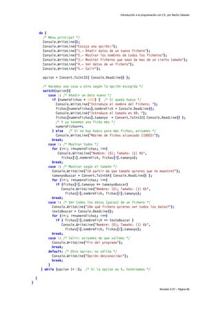 Introducción a la programación con C#, por Nacho Cabanes
Revisión 0.97 – Página 86
do {
/* Menu principal */
Console.WriteLine();
Console.WriteLine("Escoja una opción:");
Console.WriteLine("1.- Añadir datos de un nuevo fichero");
Console.WriteLine("2.- Mostrar los nombres de todos los ficheros");
Console.WriteLine("3.- Mostrar ficheros que sean de mas de un cierto tamaño");
Console.WriteLine("4.- Ver datos de un fichero");
Console.WriteLine("5.- Salir");
opcion = Convert.ToInt32( Console.ReadLine() );
/* Hacemos una cosa u otra según la opción escogida */
switch(opcion){
case 1: /* Añadir un dato nuevo */
if (numeroFichas < 1000) { /* Si queda hueco */
Console.WriteLine("Introduce el nombre del fichero: ");
fichas[numeroFichas].nombreFich = Console.ReadLine();
Console.WriteLine("Introduce el tamaño en KB: ");
fichas[numeroFichas].tamanyo = Convert.ToInt32( Console.ReadLine() );
/* Y ya tenemos una ficha más */
numeroFichas++;
} else /* Si no hay hueco para más fichas, avisamos */
Console.WriteLine("Máximo de fichas alcanzado (1000)!");
break;
case 2: /* Mostrar todos */
for (i=0; i<numeroFichas; i++)
Console.WriteLine("Nombre: {0}; Tamaño: {1} Kb",
fichas[i].nombreFich, fichas[i].tamanyo);
break;
case 3: /* Mostrar según el tamaño */
Console.WriteLine("¿A partir de que tamaño quieres que te muestre?");
tamanyoBuscar = Convert.ToInt64( Console.ReadLine() );
for (i=0; i<numeroFichas; i++)
if (fichas[i].tamanyo >= tamanyoBuscar)
Console.WriteLine("Nombre: {0}; Tamaño: {1} Kb",
fichas[i].nombreFich, fichas[i].tamanyo);
break;
case 4: /* Ver todos los datos (pocos) de un fichero */
Console.WriteLine("¿De qué fichero quieres ver todos los datos?");
textoBuscar = Console.ReadLine();
for (i=0; i<numeroFichas; i++)
if ( fichas[i].nombreFich == textoBuscar )
Console.WriteLine("Nombre: {0}; Tamaño: {1} Kb",
fichas[i].nombreFich, fichas[i].tamanyo);
break;
case 5: /* Salir: avisamos de que salimos */
Console.WriteLine("Fin del programa");
break;
default: /* Otra opcion: no válida */
Console.WriteLine("Opción desconocida!");
break;
}
} while (opcion != 5); /* Si la opcion es 5, terminamos */
}
}
 