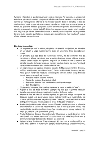 Introducción a la programación con C#, por Nacho Cabanes
Revisión 0.97 – Página 87
Funciona, y hace todo lo que tiene que hacer, pero es mejorable. Por supuesto, en un caso real
es habitual que cada ficha tenga que guardar más información que sólo esos dos apartados de
ejemplo que hemos previsto esta vez. Si nos muestra todos los datos en pantalla y se trata de
muchos datos, puede ocurrir que aparezcan en pantalla tan rápido que no nos dé tiempo a
leerlos, así que sería deseable que parase cuando se llenase la pantalla de información (por
ejemplo, una pausa tras mostrar cada 25 datos). Por supuesto, se nos pueden ocurrir muchas
más preguntas que hacerle sobre nuestros datos. Y además, cuando salgamos del programa se
borrarán todos los datos que habíamos tecleado, pero eso es lo único "casi inevitable", porque
aún no sabemos manejar ficheros.
Ejercicios propuestos:
• Un programa que pida el nombre, el apellido y la edad de una persona, los almacene
en un "struct" y luego muestre los tres datos en una misma línea, separados por
comas.
• Un programa que pida datos de 8 personas: nombre, dia de nacimiento, mes de
nacimiento, y año de nacimiento (que se deben almacenar en una tabla de structs).
Después deberá repetir lo siguiente: preguntar un número de mes y mostrar en
pantalla los datos de las personas que cumplan los años durante ese mes. Terminará
de repetirse cuando se teclee 0 como número de mes.
• Un programa que sea capaz de almacenar los datos de 50 personas: nombre, dirección,
teléfono, edad (usando una tabla de structs). Deberá ir pidiendo los datos uno por uno,
hasta que un nombre se introduzca vacío (se pulse Intro sin teclear nada). Entonces
deberá aparecer un menú que permita:
o Mostrar la lista de todos los nombres.
o Mostrar las personas de una cierta edad.
o Mostrar las personas cuya inicial sea la que el usuario indique.
o Salir del programa
(lógicamente, este menú debe repetirse hasta que se escoja la opción de "salir").
• Mejorar la base de datos de ficheros (ejemplo 46) para que no permita introducir
tamaños incorrectos (números negativos) ni nombres de fichero vacíos.
• Ampliar la base de datos de ficheros (ejemplo 46) para que incluya una opción de
búsqueda parcial, en la que el usuario indique parte del nombre y se muestre todos los
ficheros que contienen ese fragmento (usando "IndexOf"). Esta búsqueda no debe
distinguir mayúsculas y minúsculas (con la ayuda de ToUpper o ToLower).
• Ampliar el ejercicio anterior (el que permite búsqueda parcial) para que la búsqueda
sea incremental: el usuario irá indicando letra a letra el texto que quiere buscar, y se
mostrará todos los datos que lo contienen (por ejemplo, primero los que contienen "j",
luego "ju", después "jua" y finalmente "juan").
• Ampliar la base de datos de ficheros (ejemplo 46) para que se pueda borrar un cierto
dato (habrá que "mover hacia atrás" todos los datos que había después de ese, y
disminuir el contador de la cantidad de datos que tenemos).
• Mejorar la base de datos de ficheros (ejemplo 46) para que se pueda modificar un
cierto dato a partir de su número (por ejemplo, el dato número 3). En esa modificación,
 