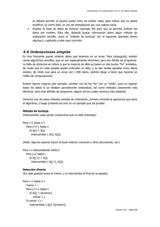 Introducción a la programación con C#, por Nacho Cabanes
Revisión 0.97 – Página 88
se deberá permitir al usuario pulsar Intro sin teclear nada, para indicar que no desea
modificar un cierto dato, en vez de reemplazarlo por una cadena vacía.
• Ampliar la base de datos de ficheros (ejemplo 46) para que se permita ordenar los
datos por nombre. Para ello, deberás buscar información sobre algún método de
ordenación sencillo, como el "método de burbuja" (en el siguiente apartado tienes
algunos), y aplicarlo a este caso concreto.
4.6 Ordenaciones simples
Es muy frecuente querer ordenar datos que tenemos en un array. Para conseguirlo, existen
varios algoritmos sencillos, que no son especialmente eficientes, pero son fáciles de programar.
La falta de eficiencia se refiere a que la mayoría de ellos se basan en dos bucles "for" anidados,
de modo que en cada pasada quede ordenado un dato, y se dan tantas pasadas como datos
existen, de modo que para un array con 1.000 datos, podrían llegar a tener que hacerse un
millón de comparaciones.
Existen ligeras mejoras (por ejemplo, cambiar uno de los "for" por un "while", para no repasar
todos los datos si ya estaban parcialmente ordenados), así como métodos claramente más
efectivos, pero más difíciles de programar, alguno de los cuales veremos más adelante.
Veremos tres de estos métodos simples de ordenación, primero mirando la apariencia que tiene
el algoritmo, y luego juntando los tres en un ejemplo que los pruebe:
Método de burbuja
(Intercambiar cada pareja consecutiva que no esté ordenada)
Para i=1 hasta n-1
Para j=i+1 hasta n
Si A[i] > A[j]
Intercambiar ( A[i], A[j])
(Nota: algunos autores hacen el bucle exterior creciente y otros decreciente, así:)
Para i=n descendiendo hasta 2
Para j=2 hasta i
Si A[j-1] > A[j]
Intercambiar ( A[j-1], A[j])
Selección directa
(En cada pasada busca el menor, y lo intercambia al final de la pasada)
Para i=1 hasta n-1
menor = i
Para j=i+1 hasta n
Si A[j] < A[menor]
menor = j
Si menor <> i
Intercambiar ( A[i], A[menor])
 
