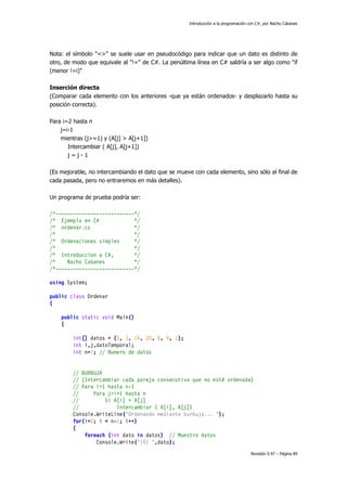 Introducción a la programación con C#, por Nacho Cabanes
Revisión 0.97 – Página 89
Nota: el símbolo "<>" se suele usar en pseudocódigo para indicar que un dato es distinto de
otro, de modo que equivale al "!=" de C#. La penúltima línea en C# saldría a ser algo como "if
(menor !=i)"
Inserción directa
(Comparar cada elemento con los anteriores -que ya están ordenados- y desplazarlo hasta su
posición correcta).
Para i=2 hasta n
j=i-1
mientras (j>=1) y (A[j] > A[j+1])
Intercambiar ( A[j], A[j+1])
j = j - 1
(Es mejorable, no intercambiando el dato que se mueve con cada elemento, sino sólo al final de
cada pasada, pero no entraremos en más detalles).
Un programa de prueba podría ser:
/*---------------------------*/
/* Ejemplo en C# */
/* ordenar.cs */
/* */
/* Ordenaciones simples */
/* */
/* Introduccion a C#, */
/* Nacho Cabanes */
/*---------------------------*/
using System;
public class Ordenar
{
public static void Main()
{
int[] datos = {5, 3, 14, 20, 8, 9, 1};
int i,j,datoTemporal;
int n=7; // Numero de datos
// BURBUJA
// (Intercambiar cada pareja consecutiva que no esté ordenada)
// Para i=1 hasta n-1
// Para j=i+1 hasta n
// Si A[i] > A[j]
// Intercambiar ( A[i], A[j])
Console.WriteLine("Ordenando mediante burbuja... ");
for(i=0; i < n-1; i++)
{
foreach (int dato in datos) // Muestro datos
Console.Write("{0} ",dato);
 