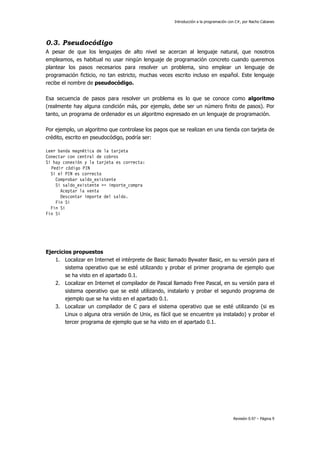 Introducción a la programación con C#, por Nacho Cabanes
Revisión 0.97 – Página 9
0.3. Pseudocódigo
A pesar de que los lenguajes de alto nivel se acercan al lenguaje natural, que nosotros
empleamos, es habitual no usar ningún lenguaje de programación concreto cuando queremos
plantear los pasos necesarios para resolver un problema, sino emplear un lenguaje de
programación ficticio, no tan estricto, muchas veces escrito incluso en español. Este lenguaje
recibe el nombre de pseudocódigo.
Esa secuencia de pasos para resolver un problema es lo que se conoce como algoritmo
(realmente hay alguna condición más, por ejemplo, debe ser un número finito de pasos). Por
tanto, un programa de ordenador es un algoritmo expresado en un lenguaje de programación.
Por ejemplo, un algoritmo que controlase los pagos que se realizan en una tienda con tarjeta de
crédito, escrito en pseudocódigo, podría ser:
Leer banda magnética de la tarjeta
Conectar con central de cobros
Si hay conexión y la tarjeta es correcta:
Pedir código PIN
Si el PIN es correcto
Comprobar saldo_existente
Si saldo_existente >= importe_compra
Aceptar la venta
Descontar importe del saldo.
Fin Si
Fin Si
Fin Si
Ejercicios propuestos
1. Localizar en Internet el intérprete de Basic llamado Bywater Basic, en su versión para el
sistema operativo que se esté utilizando y probar el primer programa de ejemplo que
se ha visto en el apartado 0.1.
2. Localizar en Internet el compilador de Pascal llamado Free Pascal, en su versión para el
sistema operativo que se esté utilizando, instalarlo y probar el segundo programa de
ejemplo que se ha visto en el apartado 0.1.
3. Localizar un compilador de C para el sistema operativo que se esté utilizando (si es
Linux o alguna otra versión de Unix, es fácil que se encuentre ya instalado) y probar el
tercer programa de ejemplo que se ha visto en el apartado 0.1.
 