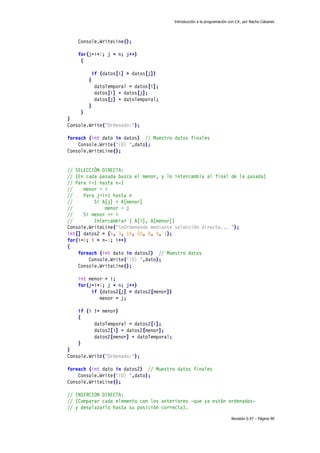 Introducción a la programación con C#, por Nacho Cabanes
Revisión 0.97 – Página 90
Console.WriteLine();
for(j=i+1; j < n; j++)
{
if (datos[i] > datos[j])
{
datoTemporal = datos[i];
datos[i] = datos[j];
datos[j] = datoTemporal;
}
}
}
Console.Write("Ordenado:");
foreach (int dato in datos) // Muestro datos finales
Console.Write("{0} ",dato);
Console.WriteLine();
// SELECCIÓN DIRECTA:
// (En cada pasada busca el menor, y lo intercambia al final de la pasada)
// Para i=1 hasta n-1
// menor = i
// Para j=i+1 hasta n
// Si A[j] < A[menor]
// menor = j
// Si menor <> i
// Intercambiar ( A[i], A[menor])
Console.WriteLine("nOrdenando mediante selección directa... ");
int[] datos2 = {5, 3, 14, 20, 8, 9, 1};
for(i=0; i < n-1; i++)
{
foreach (int dato in datos2) // Muestro datos
Console.Write("{0} ",dato);
Console.WriteLine();
int menor = i;
for(j=i+1; j < n; j++)
if (datos2[j] < datos2[menor])
menor = j;
if (i != menor)
{
datoTemporal = datos2[i];
datos2[i] = datos2[menor];
datos2[menor] = datoTemporal;
}
}
Console.Write("Ordenado:");
foreach (int dato in datos2) // Muestro datos finales
Console.Write("{0} ",dato);
Console.WriteLine();
// INSERCION DIRECTA:
// (Comparar cada elemento con los anteriores -que ya están ordenados-
// y desplazarlo hasta su posición correcta).
 