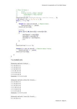 Introducción a la programación con C#, por Nacho Cabanes
Revisión 0.97 – Página 91
// Para i=2 hasta n
// j=i-1
// mientras (j>=1) y (A[j] > A[j+1])
// Intercambiar ( A[j], A[j+1])
// j = j - 1
Console.WriteLine("nOrdenando mediante inserción directa... ");
int[] datos3 = {5, 3, 14, 20, 8, 9, 1};
for(i=1; i < n; i++)
{
foreach (int dato in datos3) // Muestro datos
Console.Write("{0} ",dato);
Console.WriteLine();
j = i-1;
while ((j>=0) && (datos3[j] > datos3[j+1]))
{
datoTemporal = datos3[j];
datos3[j] = datos3[j+1];
datos3[j+1] = datoTemporal;
j--;
}
}
Console.Write("Ordenado:");
foreach (int dato in datos3) // Muestro datos finales
Console.Write("{0} ",dato);
Console.WriteLine();
}
}
Y su resultado sería:
Ordenando mediante burbuja...
5 3 14 20 8 9 1
1 5 14 20 8 9 3
1 3 14 20 8 9 5
1 3 5 20 14 9 8
1 3 5 8 20 14 9
1 3 5 8 9 20 14
Ordenado:1 3 5 8 9 14 20
Ordenando mediante selección directa...
5 3 14 20 8 9 1
1 3 14 20 8 9 5
1 3 14 20 8 9 5
1 3 5 20 8 9 14
1 3 5 8 20 9 14
1 3 5 8 9 20 14
Ordenado:1 3 5 8 9 14 20
Ordenando mediante inserción directa...
5 3 14 20 8 9 1
 
