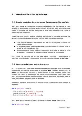 Introducción a la programación con C#, por Nacho Cabanes
Revisión 0.97 – Página 93
5. Introducción a las funciones
5.1. Diseño modular de programas: Descomposición modular
Hasta ahora hemos estado pensando los pasos que deberíamos dar para resolver un cierto
problema, y hemos creado programas a partir de cada uno de esos pasos. Esto es razonable
cuando los problemas son sencillos, pero puede no ser la mejor forma de actuar cuando se
trata de algo más complicado.
A partir de ahora vamos a empezar a intentar descomponer los problemas en trozos más
pequeños, que sean más fáciles de resolver. Esto nos puede suponer varias ventajas:
• Cada "trozo de programa" independiente será más fácil de programar, al realizar una
función breve y concreta.
• El "programa principal" será más fácil de leer, porque no necesitará contener todos los
detalles de cómo se hace cada cosa.
• Podremos repartir el trabajo, para que cada persona se encargue de realizar un "trozo
de programa", y finalmente se integrará el trabajo individual de cada persona.
Esos "trozos" de programa son lo que suele llamar "subrutinas", "procedimientos" o
"funciones". En el lenguaje C y sus derivados, el nombre que más se usa es el de funciones.
5.2. Conceptos básicos sobre funciones
En C#, al igual que en C y los demás lenguajes derivados de él, todos los "trozos de programa"
son funciones, incluyendo el propio cuerpo de programa, Main. De hecho, la forma básica de
definir una función será indicando su nombre seguido de unos paréntesis vacíos, como
hacíamos con "Main", y precediéndolo por ciertas palabras reservadas, como "public static
void", cuyo significado iremos viendo muy pronto. Después, entre llaves indicaremos todos los
pasos que queremos que dé ese "trozo de programa".
Por ejemplo, podríamos crear una función llamada "saludar", que escribiera varios mensajes en
la pantalla:
public static void saludar()
{
Console.WriteLine("Bienvenido al programa");
Console.WriteLine(" de ejemplo");
Console.WriteLine("Espero que estés bien");
}
Ahora desde dentro del cuerpo de nuestro programa, podríamos "llamar" a esa función:
public static void Main()
 