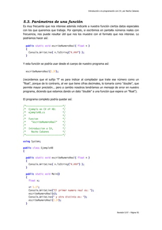Introducción a la programación con C#, por Nacho Cabanes
Revisión 0.97 – Página 95
5.3. Parámetros de una función
Es muy frecuente que nos interese además indicarle a nuestra función ciertos datos especiales
con los que queremos que trabaje. Por ejemplo, si escribimos en pantalla números reales con
frecuencia, nos puede resultar útil que nos los muestre con el formato que nos interese. Lo
podríamos hacer así:
public static void escribeNumeroReal( float n )
{
Console.WriteLine( n.ToString("#.###") );
}
Y esta función se podría usar desde el cuerpo de nuestro programa así:
escribeNumeroReal(2.3f);
(recordemos que el sufijo "f" es para indicar al compilador que trate ese número como un
"float", porque de lo contrario, al ver que tiene cifras decimales, lo tomaría como "double", que
permite mayor precisión... pero a cambio nosotros tendríamos un mensaje de error en nuestro
programa, diciendo que estamos dando un dato "double" a una función que espera un "float").
El programa completo podría quedar así:
/*---------------------------*/
/* Ejemplo en C# nº 48: */
/* ejemplo48.cs */
/* */
/* Funcion */
/* "escribeNumeroReal" */
/* */
/* Introduccion a C#, */
/* Nacho Cabanes */
/*---------------------------*/
using System;
public class Ejemplo48
{
public static void escribeNumeroReal( float n )
{
Console.WriteLine( n.ToString("#.###") );
}
public static void Main()
{
float x;
x= 5.1f;
Console.WriteLine("El primer numero real es: ");
escribeNumeroReal(x);
Console.WriteLine(" y otro distinto es: ");
escribeNumeroReal(2.3f);
}
 
