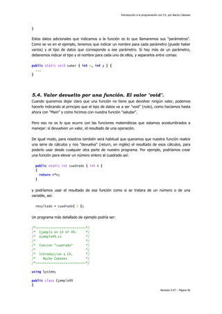 Introducción a la programación con C#, por Nacho Cabanes
Revisión 0.97 – Página 96
}
Estos datos adicionales que indicamos a la función es lo que llamaremos sus "parámetros".
Como se ve en el ejemplo, tenemos que indicar un nombre para cada parámetro (puede haber
varios) y el tipo de datos que corresponde a ese parámetro. Si hay más de un parámetro,
deberemos indicar el tipo y el nombre para cada uno de ellos, y separarlos entre comas:
public static void sumar ( int x, int y ) {
...
}
5.4. Valor devuelto por una función. El valor "void".
Cuando queremos dejar claro que una función no tiene que devolver ningún valor, podemos
hacerlo indicando al principio que el tipo de datos va a ser "void" (nulo), como hacíamos hasta
ahora con "Main" y como hicimos con nuestra función "saludar".
Pero eso no es lo que ocurre con las funciones matemáticas que estamos acostumbrados a
manejar: sí devuelven un valor, el resultado de una operación.
De igual modo, para nosotros también será habitual que queramos que nuestra función realice
una serie de cálculos y nos "devuelva" (return, en inglés) el resultado de esos cálculos, para
poderlo usar desde cualquier otra parte de nuestro programa. Por ejemplo, podríamos crear
una función para elevar un número entero al cuadrado así:
public static int cuadrado ( int n )
{
return n*n;
}
y podríamos usar el resultado de esa función como si se tratara de un número o de una
variable, así:
resultado = cuadrado( 5 );
Un programa más detallado de ejemplo podría ser:
/*---------------------------*/
/* Ejemplo en C# nº 49: */
/* ejemplo49.cs */
/* */
/* Funcion "cuadrado" */
/* */
/* Introduccion a C#, */
/* Nacho Cabanes */
/*---------------------------*/
using System;
public class Ejemplo49
{
 