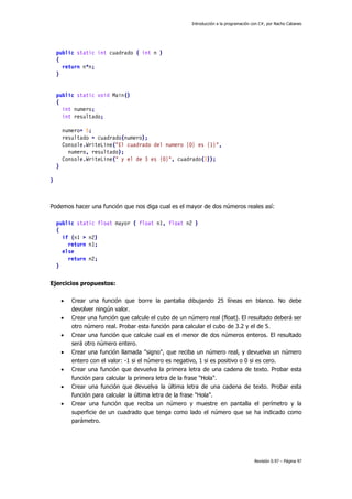Introducción a la programación con C#, por Nacho Cabanes
Revisión 0.97 – Página 97
public static int cuadrado ( int n )
{
return n*n;
}
public static void Main()
{
int numero;
int resultado;
numero= 5;
resultado = cuadrado(numero);
Console.WriteLine("El cuadrado del numero {0} es {1}",
numero, resultado);
Console.WriteLine(" y el de 3 es {0}", cuadrado(3));
}
}
Podemos hacer una función que nos diga cual es el mayor de dos números reales así:
public static float mayor ( float n1, float n2 )
{
if (n1 > n2)
return n1;
else
return n2;
}
Ejercicios propuestos:
• Crear una función que borre la pantalla dibujando 25 líneas en blanco. No debe
devolver ningún valor.
• Crear una función que calcule el cubo de un número real (float). El resultado deberá ser
otro número real. Probar esta función para calcular el cubo de 3.2 y el de 5.
• Crear una función que calcule cual es el menor de dos números enteros. El resultado
será otro número entero.
• Crear una función llamada "signo", que reciba un número real, y devuelva un número
entero con el valor: -1 si el número es negativo, 1 si es positivo o 0 si es cero.
• Crear una función que devuelva la primera letra de una cadena de texto. Probar esta
función para calcular la primera letra de la frase "Hola".
• Crear una función que devuelva la última letra de una cadena de texto. Probar esta
función para calcular la última letra de la frase "Hola".
• Crear una función que reciba un número y muestre en pantalla el perímetro y la
superficie de un cuadrado que tenga como lado el número que se ha indicado como
parámetro.
 