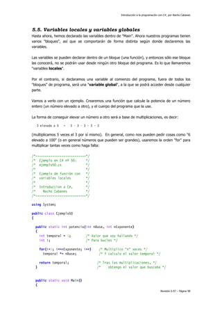 Introducción a la programación con C#, por Nacho Cabanes
Revisión 0.97 – Página 98
5.5. Variables locales y variables globales
Hasta ahora, hemos declarado las variables dentro de "Main". Ahora nuestros programas tienen
varios "bloques", así que se comportarán de forma distinta según donde declaremos las
variables.
Las variables se pueden declarar dentro de un bloque (una función), y entonces sólo ese bloque
las conocerá, no se podrán usar desde ningún otro bloque del programa. Es lo que llamaremos
"variables locales".
Por el contrario, si declaramos una variable al comienzo del programa, fuera de todos los
"bloques" de programa, será una "variable global", a la que se podrá acceder desde cualquier
parte.
Vamos a verlo con un ejemplo. Crearemos una función que calcule la potencia de un número
entero (un número elevado a otro), y el cuerpo del programa que la use.
La forma de conseguir elevar un número a otro será a base de multiplicaciones, es decir:
3 elevado a 5 = 3 · 3 · 3 · 3 · 3
(multiplicamos 5 veces el 3 por sí mismo). En general, como nos pueden pedir cosas como "6
elevado a 100" (o en general números que pueden ser grandes), usaremos la orden "for" para
multiplicar tantas veces como haga falta:
/*---------------------------*/
/* Ejemplo en C# nº 50: */
/* ejemplo50.cs */
/* */
/* Ejemplo de función con */
/* variables locales */
/* */
/* Introduccion a C#, */
/* Nacho Cabanes */
/*---------------------------*/
using System;
public class Ejemplo50
{
public static int potencia(int nBase, int nExponente)
{
int temporal = 1; /* Valor que voy hallando */
int i; /* Para bucles */
for(i=1; i<=nExponente; i++) /* Multiplico "n" veces */
temporal *= nBase; /* Y calculo el valor temporal */
return temporal; /* Tras las multiplicaciones, */
} /* obtengo el valor que buscaba */
public static void Main()
{
 