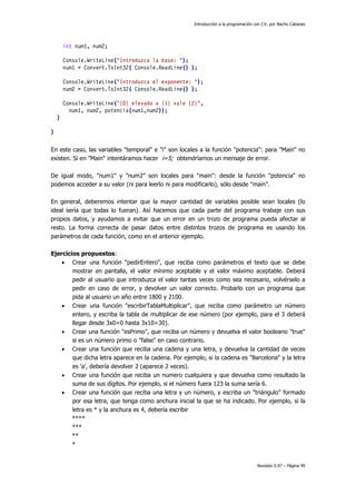 Introducción a la programación con C#, por Nacho Cabanes
Revisión 0.97 – Página 99
int num1, num2;
Console.WriteLine("Introduzca la base: ");
num1 = Convert.ToInt32( Console.ReadLine() );
Console.WriteLine("Introduzca el exponente: ");
num2 = Convert.ToInt32( Console.ReadLine() );
Console.WriteLine("{0} elevado a {1} vale {2}",
num1, num2, potencia(num1,num2));
}
}
En este caso, las variables "temporal" e "i" son locales a la función "potencia": para "Main" no
existen. Si en "Main" intentáramos hacer i=5; obtendríamos un mensaje de error.
De igual modo, "num1" y "num2" son locales para "main": desde la función "potencia" no
podemos acceder a su valor (ni para leerlo ni para modificarlo), sólo desde "main".
En general, deberemos intentar que la mayor cantidad de variables posible sean locales (lo
ideal sería que todas lo fueran). Así hacemos que cada parte del programa trabaje con sus
propios datos, y ayudamos a evitar que un error en un trozo de programa pueda afectar al
resto. La forma correcta de pasar datos entre distintos trozos de programa es usando los
parámetros de cada función, como en el anterior ejemplo.
Ejercicios propuestos:
• Crear una función "pedirEntero", que reciba como parámetros el texto que se debe
mostrar en pantalla, el valor mínimo aceptable y el valor máximo aceptable. Deberá
pedir al usuario que introduzca el valor tantas veces como sea necesario, volvérselo a
pedir en caso de error, y devolver un valor correcto. Probarlo con un programa que
pida al usuario un año entre 1800 y 2100.
• Crear una función "escribirTablaMultiplicar", que reciba como parámetro un número
entero, y escriba la tabla de multiplicar de ese número (por ejemplo, para el 3 deberá
llegar desde 3x0=0 hasta 3x10=30).
• Crear una función "esPrimo", que reciba un número y devuelva el valor booleano "true"
si es un número primo o "false" en caso contrario.
• Crear una función que reciba una cadena y una letra, y devuelva la cantidad de veces
que dicha letra aparece en la cadena. Por ejemplo, si la cadena es "Barcelona" y la letra
es 'a', debería devolver 2 (aparece 2 veces).
• Crear una función que reciba un numero cualquiera y que devuelva como resultado la
suma de sus dígitos. Por ejemplo, si el número fuera 123 la suma sería 6.
• Crear una función que reciba una letra y un número, y escriba un "triángulo" formado
por esa letra, que tenga como anchura inicial la que se ha indicado. Por ejemplo, si la
letra es * y la anchura es 4, debería escribir
****
***
**
*
 