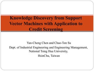 Yan-Cheng Chen and Chao-Ton Su
Dept. of Industrial Engineering and Engineering Management,
National Tsing Hua University,
HsinChu, Taiwan
Knowledge Discovery from Support
Vector Machines with Application to
Credit Screening
 