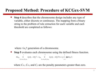 Proposed Method: Procedure of KCGex-SVM
 Step 4 describes that the chromosome design includes any type of
variable, either discrete or continuous. The mapping from a binary
string to the problem of rule extraction for each variable and each
threshold are completed as follows:
where t is jth
generation of a chromosome.
 Step 5 evaluates each chromosome using the defined fitness function.
where Cd1, Cd2, and Cy are the penalty parameters greater than zero.
13
ቌ��1 ቌ �� (�� − 𝑆�� )2
�
�� ∈��,𝑆�� ∈��
− ��2 ቌ �� (�� − 𝑆�� )2
�
�� ∈��,𝑆�� ∈��
ቌ + �� ቌ (yቌොቌොොොො� − y�)2
�
�=1
,
 