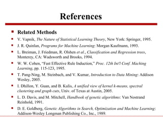 References
 Related Methods
 V. Vapnik, The Nature of Statistical Learning Theory, New York: Springer, 1995.
 J. R. Quinlan, Programs for Machine Learning: Morgan Kaufmann, 1993.
 L. Breiman, J. Friedman, R. Olshen et al., Classification and Regression trees,
Monterey, CA: Wadsworth and Brooks, 1994.
 W. W. Cohen, “Fast Effective Rule Induction,” Proc. 12th Int'l Conf. Maching
Learning, pp. 115-123, 1995.
 T. Pang-Ning, M. Steinbach, and V. Kumar, Introduction to Data Mining: Addison
Wesley, 2005.
 I. Dhillon, Y. Guan, and B. Kulis, A unified view of kernel k-means, spectral
clustering and graph cuts, Univ. of Texas at Austin, 2005.
 L. D. Davis, and M. Mitchell, Handbook of genetic algorithms: Van Nostrand
Reinhold, 1991.
 D. E. Goldberg, Genetic Algorithms in Search, Optimization and Machine Learning:
Addison-Wesley Longman Publishing Co., Inc., 1989.
 